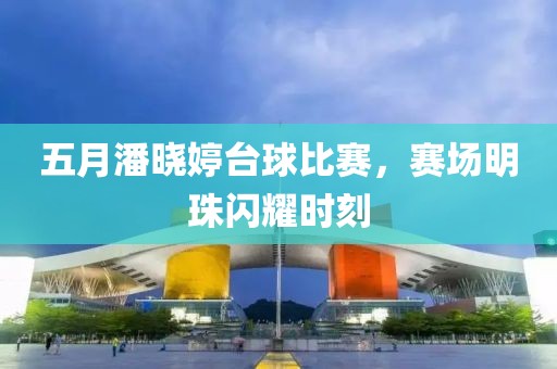 五月潘晓婷台球比赛，赛场明珠闪耀时刻