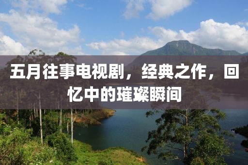 五月往事电视剧，经典之作，回忆中的璀璨瞬间
