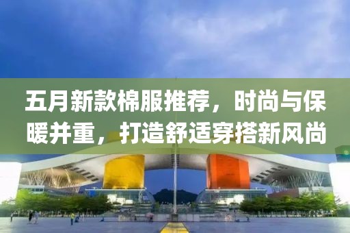 五月新款棉服推荐，时尚与保暖并重，打造舒适穿搭新风尚