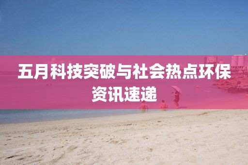 五月科技突破与社会热点环保资讯速递