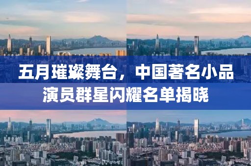 五月璀璨舞台，中国著名小品演员群星闪耀名单揭晓