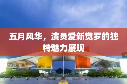 五月风华，演员爱新觉罗的独特魅力展现