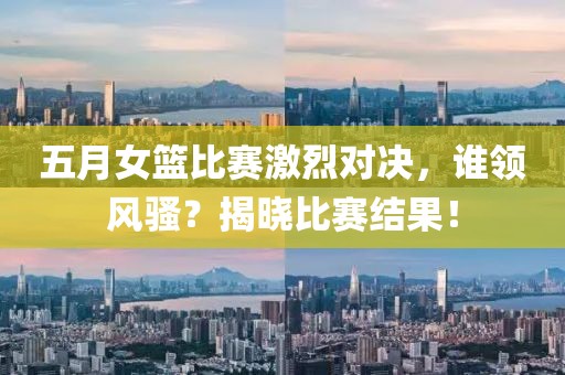 五月女篮比赛激烈对决，谁领风骚？揭晓比赛结果！