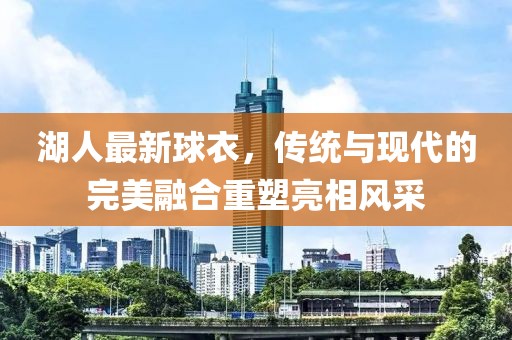 湖人最新球衣，传统与现代的完美融合重塑亮相风采