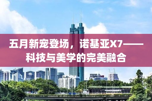 五月新宠登场，诺基亚X7——科技与美学的完美融合