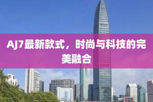 AJ7最新款式，时尚与科技的完美融合