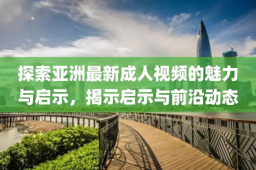 探索亚洲最新成人视频的魅力与启示，揭示启示与前沿动态