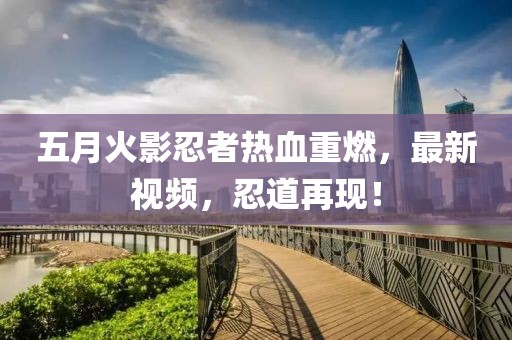 五月火影忍者热血重燃，最新视频，忍道再现！