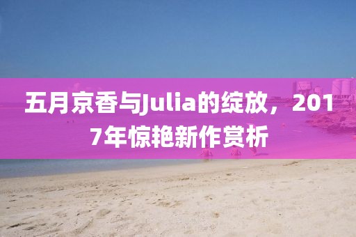 五月京香与Julia的绽放，2017年惊艳新作赏析