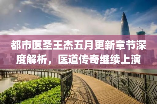 都市医圣王杰五月更新章节深度解析，医道传奇继续上演