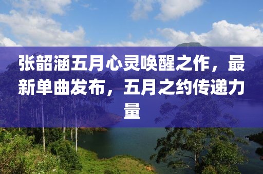 张韶涵五月心灵唤醒之作，最新单曲发布，五月之约传递力量