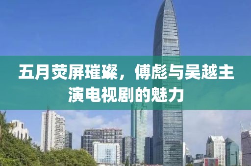 五月荧屏璀璨，傅彪与吴越主演电视剧的魅力