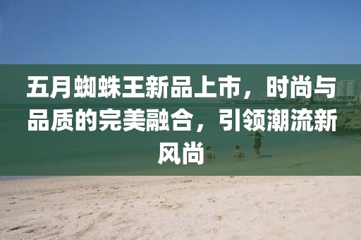 五月蜘蛛王新品上市，时尚与品质的完美融合，引领潮流新风尚