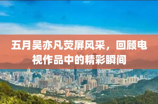 五月吴亦凡荧屏风采，回顾电视作品中的精彩瞬间