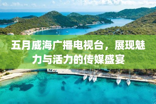 五月威海广播电视台，展现魅力与活力的传媒盛宴