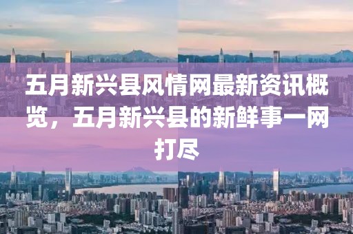 五月新兴县风情网最新资讯概览，五月新兴县的新鲜事一网打尽