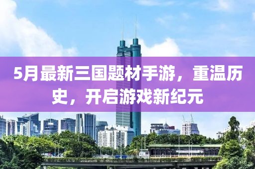 5月最新三国题材手游，重温历史，开启游戏新纪元
