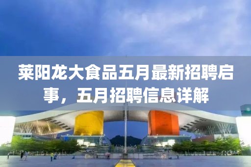 莱阳龙大食品五月最新招聘启事，五月招聘信息详解