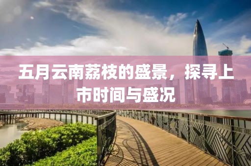 五月云南荔枝的盛景，探寻上市时间与盛况