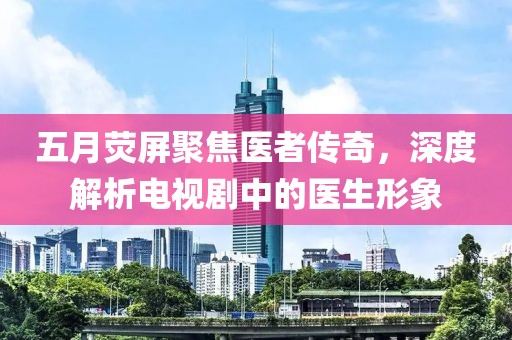 五月荧屏聚焦医者传奇，深度解析电视剧中的医生形象