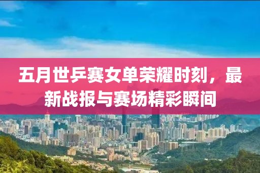 五月世乒赛女单荣耀时刻，最新战报与赛场精彩瞬间