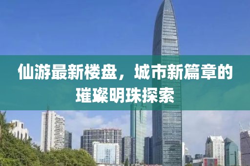 仙游最新楼盘，城市新篇章的璀璨明珠探索