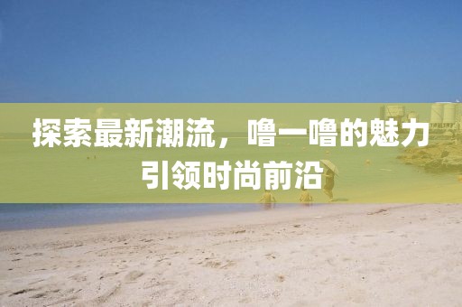 探索最新潮流，噜一噜的魅力引领时尚前沿