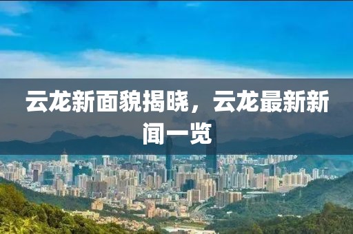 云龙新面貌揭晓，云龙最新新闻一览