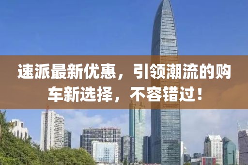 速派最新优惠，引领潮流的购车新选择，不容错过！
