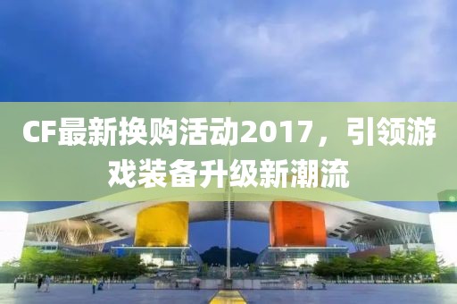 CF最新换购活动2017，引领游戏装备升级新潮流