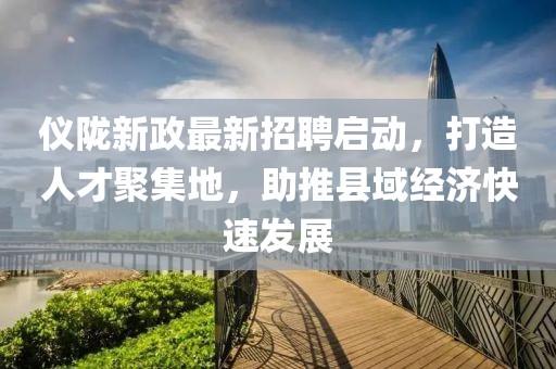 仪陇新政最新招聘启动，打造人才聚集地，助推县域经济快速发展