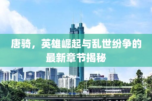 唐骑，英雄崛起与乱世纷争的最新章节揭秘