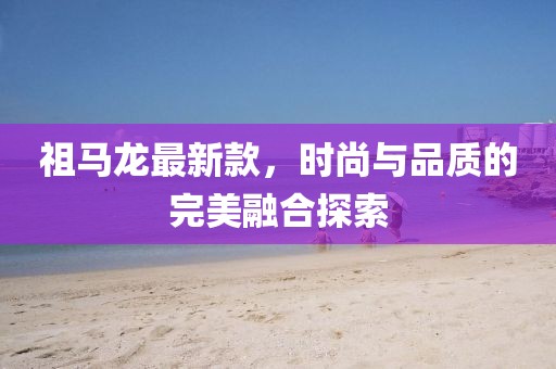 祖马龙最新款，时尚与品质的完美融合探索