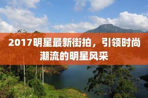 2017明星最新街拍，引领时尚潮流的明星风采