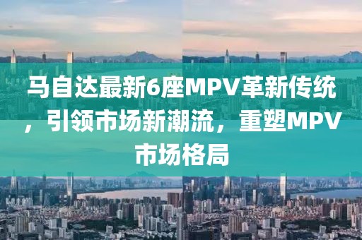 马自达最新6座MPV革新传统，引领市场新潮流，重塑MPV市场格局
