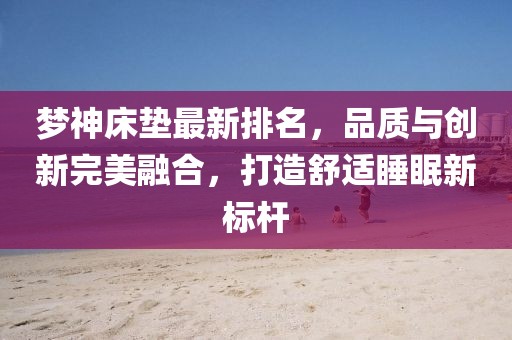 梦神床垫最新排名，品质与创新完美融合，打造舒适睡眠新标杆