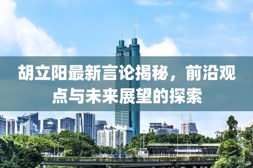 胡立阳最新言论揭秘，前沿观点与未来展望的探索