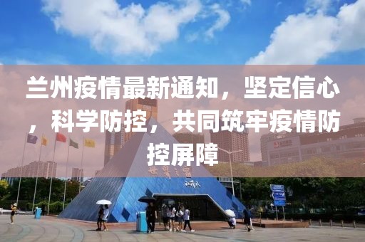 兰州疫情最新通知，坚定信心，科学防控，共同筑牢疫情防控屏障