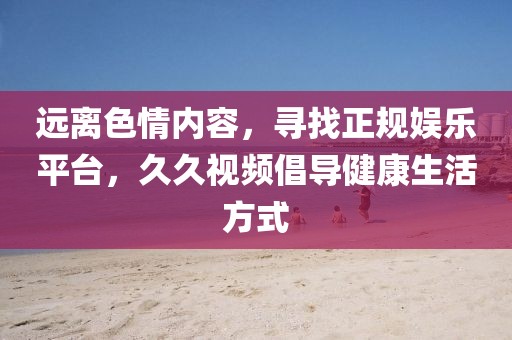 远离色情内容，寻找正规娱乐平台，久久视频倡导健康生活方式