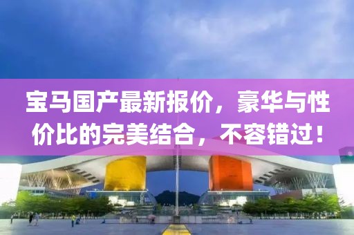 宝马国产最新报价，豪华与性价比的完美结合，不容错过！