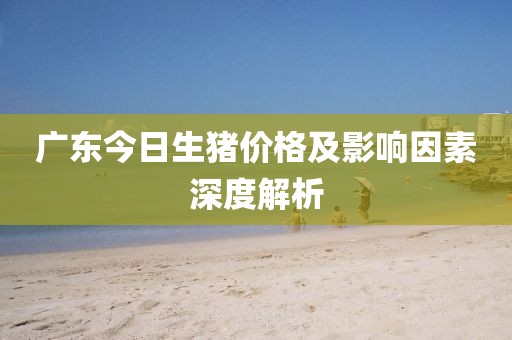 广东今日生猪价格及影响因素深度解析