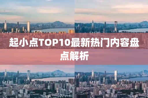起小点TOP10最新热门内容盘点解析