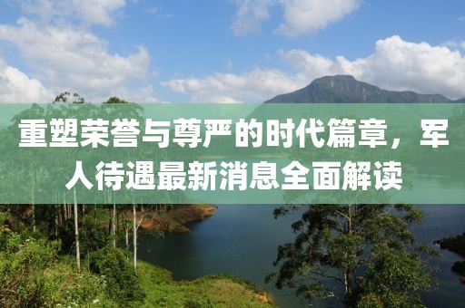 重塑荣誉与尊严的时代篇章，军人待遇最新消息全面解读
