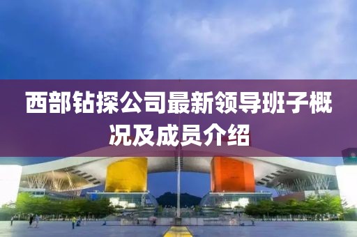 西部钻探公司最新领导班子概况及成员介绍