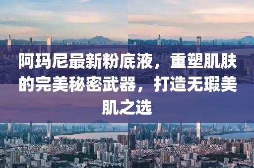 阿玛尼最新粉底液，重塑肌肤的完美秘密武器，打造无瑕美肌之选