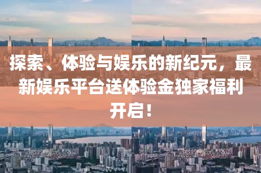 探索、体验与娱乐的新纪元，最新娱乐平台送体验金独家福利开启！