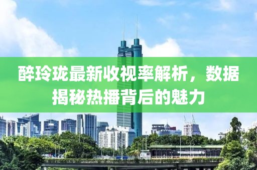 醉玲珑最新收视率解析，数据揭秘热播背后的魅力
