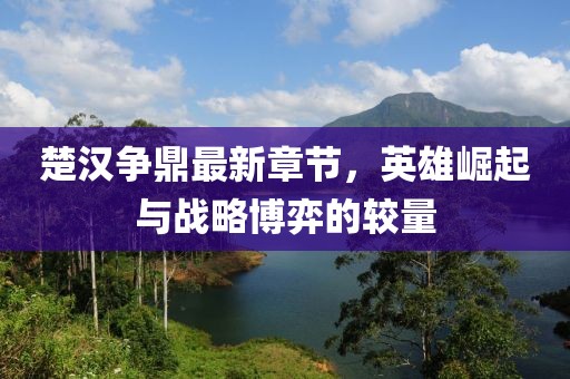 楚汉争鼎最新章节，英雄崛起与战略博弈的较量