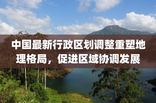 中国最新行政区划调整重塑地理格局，促进区域协调发展