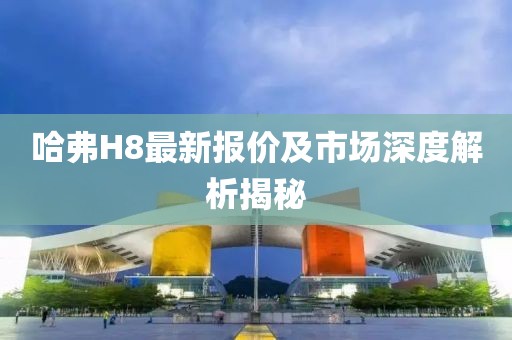 哈弗H8最新报价及市场深度解析揭秘